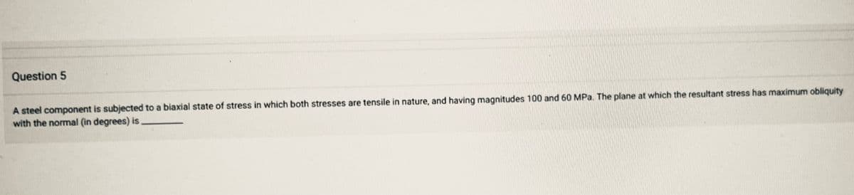 Question 5
A steel component is subjected to a biaxial state of stress in which both stresses are tensile in nature, and having magnitudes 100 and 60 MPa. The plane at which the resultant stress has maximum obliquity
with the normal (in degrees) is