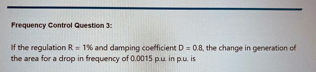 Frequency Control Question 3:
If the regulation R = 1% and damping coefficient D = 0.8, the change in generation of
the area for a drop in frequency of 0.0015 p.u. in p.u. is