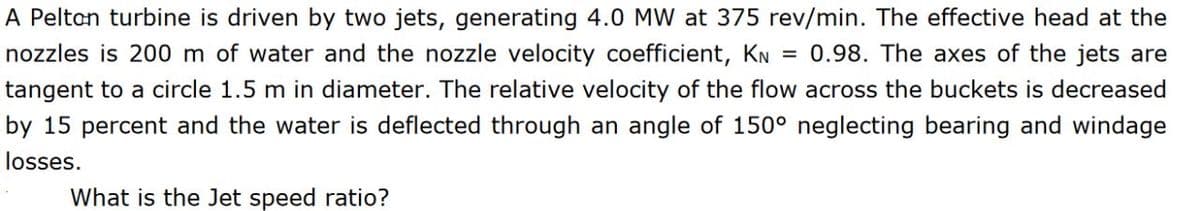 A Pelton turbine is driven by two jets, generating 4.0 MW at 375 rev/min. The effective head at the
nozzles is 200 m of water and the nozzle velocity coefficient, KN = 0.98. The axes of the jets are
tangent to a circle 1.5 m in diameter. The relative velocity of the flow across the buckets is decreased
by 15 percent and the water is deflected through an angle of 150° neglecting bearing and windage
losses.
What is the Jet speed ratio?