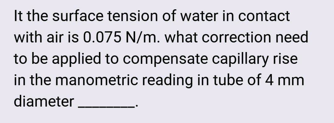 It the surface tension of water in contact
with air is 0.075 N/m. what correction need
to be applied to compensate capillary rise
in the manometric reading in tube of 4 mm
diameter