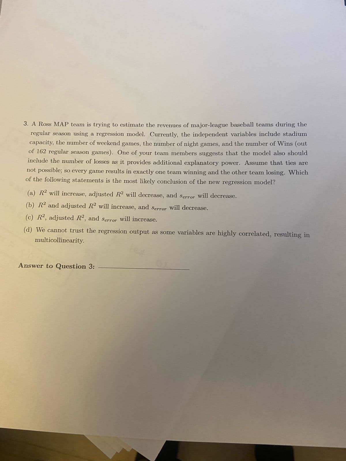 3. A Ross MAP team is trying to estimate the revenues of major-league baseball teams during the
regular season using a regression model. Currently, the independent variables include stadium
capacity, the number of weekend games, the number of night games, and the number of Wins (out
of 162 regular season games). One of your team members suggests that the model also should
include the number of losses as it provides additional explanatory power. Assume that ties are
not possible; so every game results in exactly one team winning and the other team losing. Which
of the following statements is the most likely conclusion of the new regression model?
(a) R2 will increase, adjusted R2 will decrease, and Serror will decrease.
(b) R2 and adjusted R2 will increase, and serror will decrease.
(c) R, adjusted R2, and Serror will increase.
(d) We cannot trust the regression output as some variables are highly correlated, resulting in
multicollinearity.
Answer to Question 3:
