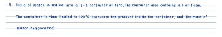 8. 100 g of water is sealed into a t-t container at 25°C. The container atso contains air at tatm.
The container is then hoated to 100°C. Catcutate the pressure inside the container, and the mass of
water evaporated.
