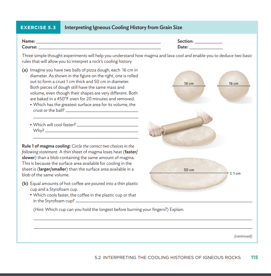 EXERCISE 5.3
Interpreting Igneous Cooling History from Grain Size
Section:
Date:
Name:
Course:
Three simple thought experiments will help you understand how magma and lava cool and enable you to deduce two basic
rules that will allow you to interpret a rock's cooling history.
(a) Imagine you have two balls of pizza dough, each 16 cm in
diameter. As shown in the figure on the right, one is rolled
out to form a crust 1 cm thick and 50 cm in diameter.
Both pieces of dough still have the same mass and
volume, even though their shapes are very different. Both
are baked in a 45O°F oven for 20 minutes and removed.
16 cm
16 cm
• Which has the greatest surface area for its volume, the
crust or the ball? -
• Which will cool faster?.
Why? -
Rule 1 of magma cooling: Circle the correct two choices in the
following statement. A thin sheet of magma loses heat (faster/
slower) than a blob containing the same amount of magma.
This is because the surface area available for cooling in the
sheet is (larger/smaller) than the surface area available in a
blob of the same volume.
50 cm
I1 cm
(b) Equal amounts of hot coffee are poured into a thin plastic
cup and a Styrofoam cup.
• Which cools faster, the coffee in the plastic cup or that
in the Styrofoam cup? -
(Hint: Which cup can you hold the longest before burning your fingers?) Explain.
(continued)
5.2 INTERPRETING THE COOLING HISTORIES OF IGNEOUS ROCKS
115
