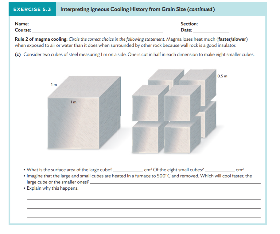 EXERCISE 5.3
Interpreting Igneous Cooling History from Grain Size (continued)
Name:
Section:
Course:
Date:
Rule 2 of magma cooling: Circle the correct choice in the following statement. Magma loses heat much (faster/slower)
when exposed to air or water than it does when surrounded by other rock because wall rock is a good insulator.
(c) Consider two cubes of steel measuring 1 m on a side. One is cut in half in each dimension to make eight smaller cubes.
0.5 m
1m
1m
• What is the surface area of the large cube?
• Imagine that the large and small cubes are heated in a furnace to 500°C and removed. Which will cool faster, the
large cube or the smaller ones?-
• Explain why this happens.
cm² Of the eight small cubes?
cm?
