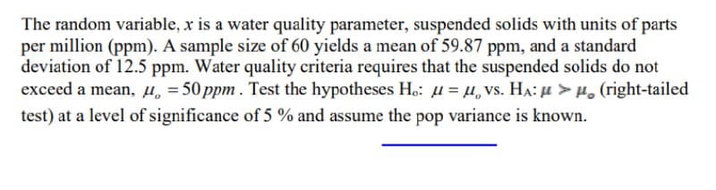 The random variable, x is a water quality parameter, suspended solids with units of parts
per million (ppm). A sample size of 60 yields a mean of 59.87 ppm, and a standard
deviation of 12.5 ppm. Water quality criteria requires that the suspended solids do not
exceed a mean, µ, = 50 ppm . Test the hypotheses H.: u = µ, vs. HA: u > H. (right-tailed
test) at a level of significance of 5 % and assume the pop variance is known.
