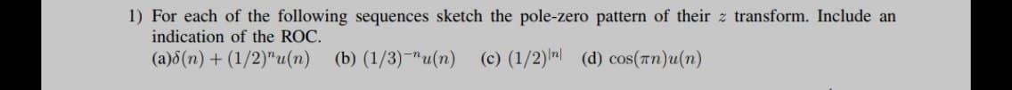 1) For each of the following sequences sketch the pole-zero pattern of their z transform. Include an
indication of the ROC.
(a)8(n) + (1/2)"u(n)
(b) (1/3)-"u(n)
(c) (1/2)n (d) cos(Tn)u(n)
