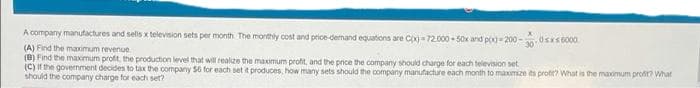 A company manufactures and selis x television sets per month The monthly cost and ptice-dernand equations are Cx)=72.000 50x and pox=200-
30
(A) Find the maximum revenue
(B) Find the maximum profit, the production level that will realize the maximum proft, and the price the company should charge for each television set
(C) If the government decides to tax the company 56 for each set it produces, how many sets should the company manufacture each month to maximize ts protit? What is the maxomum proft? What
should the company charge for each set?
