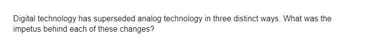 Digital technology has superseded analog technology in three distinct ways. What was the
impetus behind each of these changes?