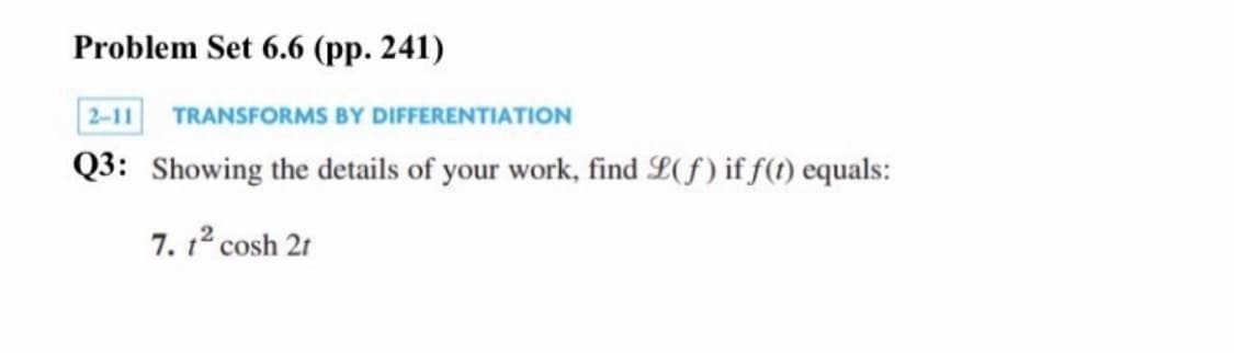 Problem Set 6.6 (pp. 241)
2-11 TRANSFORMS BY DIFFERENTIATION
Q3: Showing the details of your work, find L(f) if f(t) equals:
7. 12 cosh 21
