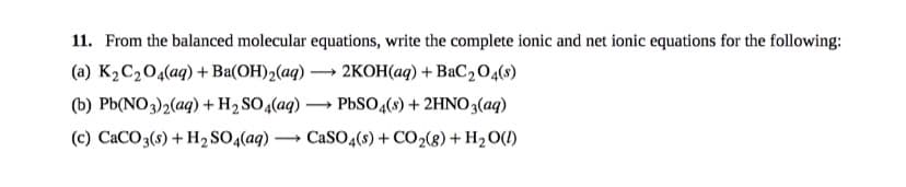 11. From the balanced molecular equations, write the complete ionic and net ionic equations for the following:
(a) K2C204(aq) +Ba(OH)2(aq) -
2KOH(aq) + BaC2 0,(8)
(b) Pb(NO3)2(aq) +H2 SO4(aq)
PBSO (s) + 2HN03(aq)
(c) CaCO3(s) + H2 SO4(aq)
CaSO4(s) + CO2(g) + H2 O(!)
