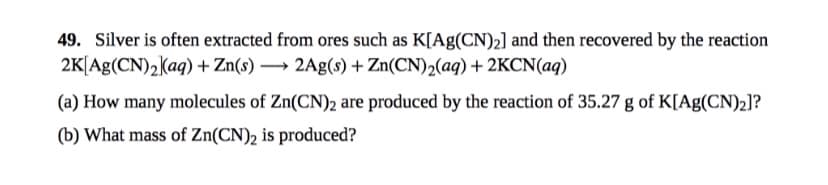 49. Silver is often extracted from ores such as K[Ag(CN)2] and then recovered by the reaction
2K[Ag(CN)2(aq) + Zn(s) → 2Ag(s)+ Zn(CN)2(aq) + 2KCN(aq)
(a) How many molecules of Zn(CN)2 are produced by the reaction of 35.27 g of K[Ag(CN)2]?
(b) What mass of Zn(CN)2 is produced?
