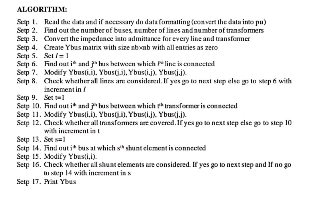 ALGORITHM:
Setp 1. Read the data and if necessary do data formatting (convert the data into pu)
Setp 2. Find out the number of buses, number of lines and number of transformers
Setp 3. Convert the impedance into admittance for every line and transformer
Setp 4. Create Ybus matrix with size nbxnb with all entries as zero
Setp 5. Set l=1
Setp 6. Find out ith and jth bus between which Ph line is connected
Setp 7. Modify Ybus(i,i), Ybus(j,i), Ybus(i.j), Ybus(j.j).
Setp 8. Check whether all lines are considered. If yes go to next step else go to step 6 with
increment in /
Setp 9. Set t=1
Setp 10. Find out ith and jh bus between which th transformer is connected
Setp 11. Modify Ybus(i,i), Ybus(j.i), Ybus(i.j), Ybus(j.j).
Setp 12. Check whether all transformers are covered. If yes go to next step else go to step 10
with increment in t
Setp 13. Set s=1
Setp 14. Find out ith bus at which sth shunt element is connected
Setp 15. Modify Ybus(i,i).
Setp 16. Check whether all shunt elements are considered. If yes go to next step and If no go
to step 14 with increment in s
Setp 17. Print Ybus
