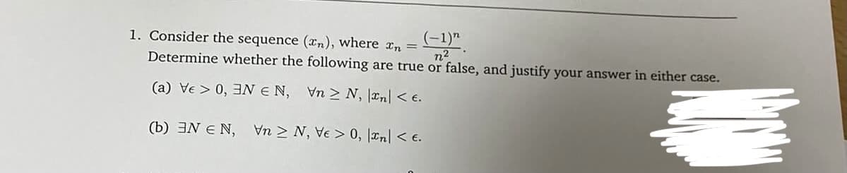 1. Consider the sequence (xn), where r, = C)".
Determine whether the following are true or false, and justify your answer in either case.
n2
(a) Ve > 0, 3N E N, Vn > N, an < e.
(b) 3N E N, Vn > N, Ve > 0, lan < e.
