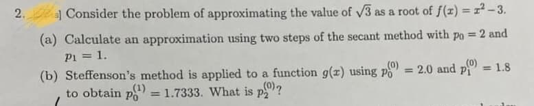 s Consider the problem of approximating the value of V3 as a root of f(x) = 1-3.
(a) Calculate an approximation using two steps of the secant method with po = 2 and
P1 = 1.
(b) Steffenson's method is applied to a function g(x) using po
to obtain po
%3D
(0)
2.0 and p = 1.8
(0)
%3D
(1)
= 1.7333. What is p?
(0).
2.
