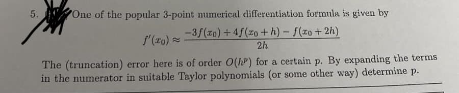 5.
One of the popular 3-point numerical differentiation formula is given by
-3f(ro)+4f(o+h)- f(xo+2h)
f'(ro) =
2h
The (truncation) error here is of order O(h") for a certain p. By expanding the terms
in the numerator in suitable Taylor polynomials (or some other way) determine p.
