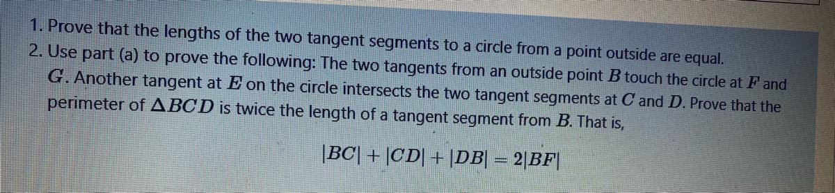 1. Prove that the lengths of the two tangent segments to a circle from a point outside are equal.
2. Use part (a) to prove the following: The two tangents from an outside point B touch the circle at F and
G. Another tangent at E on the circle intersects the two tangent segments at C and D. Prove that the
perimeter ofABCD is twice the length of a tangent segment from B. That is,
|BC| + |CD| + |DB| = 2|BF|
