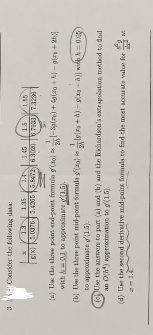 3. Consider the following data:
1.3
1.35
1.45
1.5
1.55
g(x) 5.0376 5.4265 5.8472) 6.3020 6.7933 7.3236
(a) Use the three point end-point formula g'(ro) =-39(ro) + 49(ro +h) - g(xo +2h)]
with h = 0.1 to approximate g'(1.5).
2h
(b) Use the three point mid-point formula g'(ro) lg(ro + h) - g(xo - h)] with h = 0.05
to approximate g'(1.5).
(c) Use the answers to part (a) and (b) and the Richardson's extrapolation method to find
an O(h*) approximation to g'(1.5).
(d) Use the second derivative mid-point formula to find the most accurate value for
at
T = 1.4.
