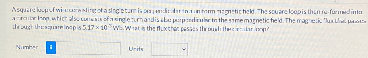 A square loop of wire consisting of a single turn is perpendicular to a uniform magnetic field. The square loop is then re-formed into
a circular loop, which also consists of a single turn and is also perpendicular to the same magnetic field. The magnetic flux that passes
through the square loop is 5.17× 10 Wb. What is the flux that passes through the circular loop?
Number
i
Units
