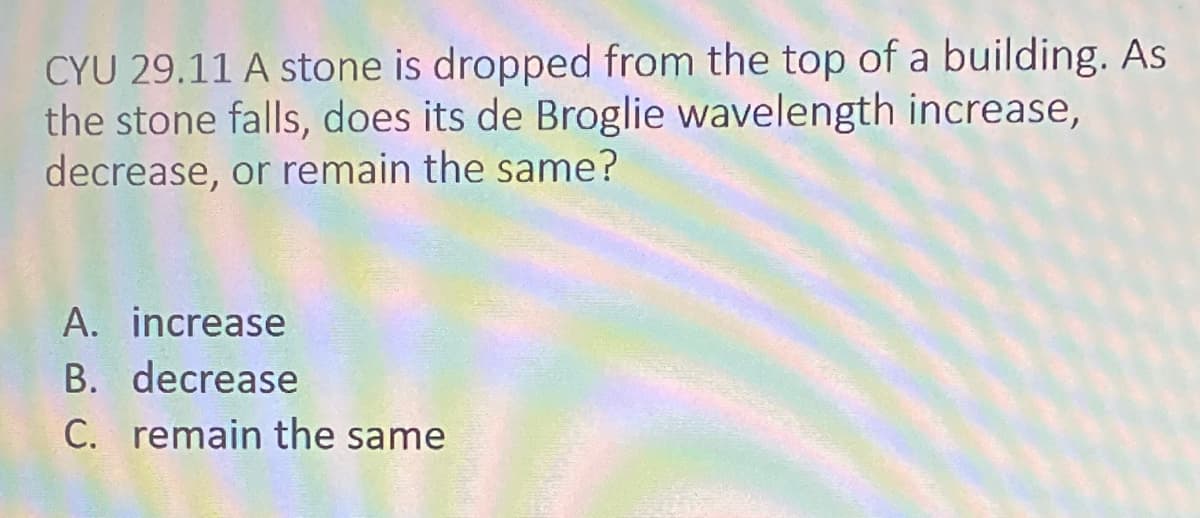 CYU 29.11 A stone is dropped from the top of a building. As
the stone falls, does its de Broglie wavelength increase,
decrease, or remain the same?
A. increase
B. decrease
C. remain the same
