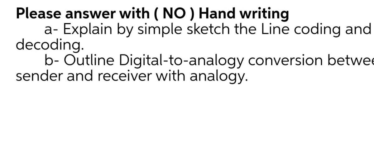 Please answer with ( NO ) Hand writing
a- Explain by simple sketch the Line coding and
decoding.
b- Outline Digital-to-analogy conversion betwe
sender and receiver with analogy.
