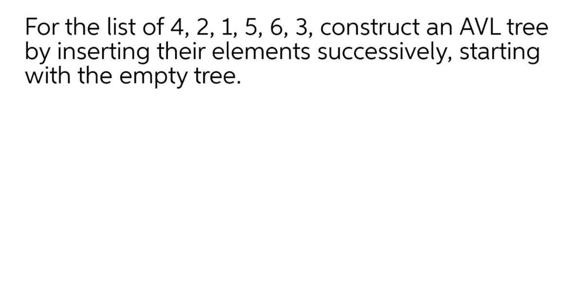 For the list of 4, 2, 1, 5, 6, 3, construct an AVL tree
by inserting their elements successively, starting
with the empty tree.
