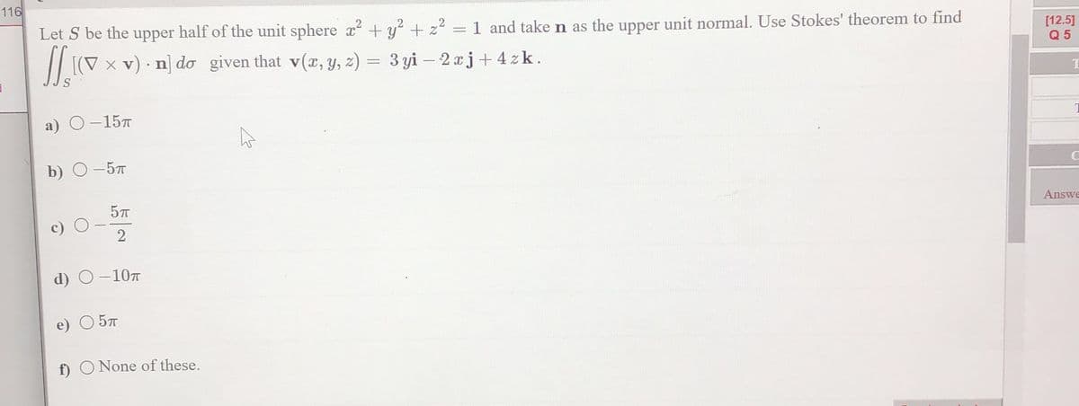 116
Let S be the upper half of the unit sphere x² + y² + z²
11.10
[(V x v) n] do given that v(x, y, z) =
a) O -15T
b) 0-5п
5TT
2
d) O -10T
O 5T
.
f) O None of these.
=
1 and take n as the upper unit normal. Use Stokes' theorem to find
3 yi-2xj+ 4zk.
[12.5]
Q5
C
Answe