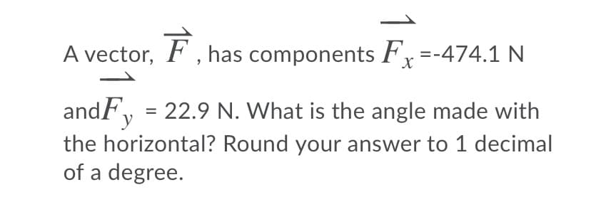 A vector, F , has components F,=-474.1 N
andF, = 22.9 N. What is the angle made with
the horizontal? Round your answer to 1 decimal
of a degree.
