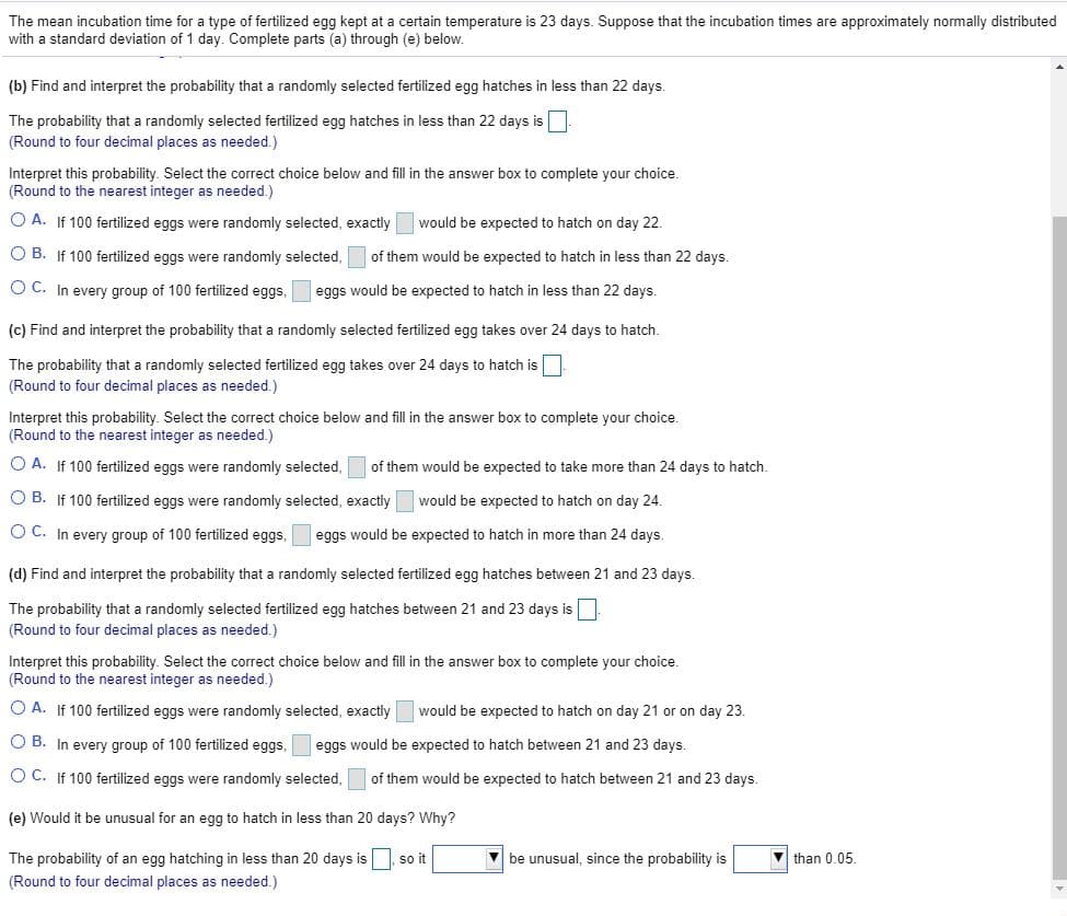 The mean incubation time for a type of fertilized egg kept at a certain temperature is 23 days. Suppose that the incubation times are approximately normally distributed
with a standard deviation of 1 day. Complete parts (a) through (e) below.
(b) Find and interpret the probability that a randomly selected fertilized egg hatches in less than 22 days.
The probability that a randomly selected fertilized egg hatches in less than 22 days is.
(Round to four decimal places as needed.)
Interpret this probability. Select the correct choice below and fill in the answer box to complete your choice.
(Round to the nearest integer as needed.)
O A. If 100 fertilized eggs were randomly selected, exactly
would be expected to hatch on day 22.
O B. If 100 fertilized eggs were randomly selected,
of them would be expected to hatch in less than 22 days.
O C. In every group of 100 fertilized eggs,
eggs would be expected to hatch in less than 22 days.
(c) Find and interpret the probability that a randomly selected fertilized egg takes over 24 days to hatch.
The probability that a randomly selected fertilized egg takes over 24 days to hatch is
(Round to four decimal places as needed.)
Interpret this probability. Select the correct choice below and fill in the answer box to complete your choice.
(Round to the nearest integer as needed.)
O A. If 100 fertilized eggs were randomly selected,
of them would be expected to take more than 24 days to hatch.
O B. If 100 fertilized eggs were randomly selected, exactly would be expected to hatch on day 24.
O C. In every group of 100 fertilized eggs,
eggs would be expected to hatch in more than 24 days.
(d) Find and interpret the probability that a randomly selected fertilized egg hatches between 21 and 23 days.
The probability that a randomly selected fertilized egg hatches between 21 and 23 days is
(Round to four decimal places as needed.)
Interpret this probability. Select the correct choice below and fill in the answer box to complete your choice.
(Round to the nearest integer as needed.)
O A. If 100 fertilized eggs were randomly selected, exactly
would be expected to hatch on day 21 or on day 23.
O B. In every group of 100 fertilized eggs,
eggs would be expected to hatch between 21 and 23 days.
O C. If 100 fertilized eggs were randomly selected, of them would be expected to hatch between 21 and 23 days.
(e) Would it be unusual for an egg to hatch in less than 20 days? Why?
The probability of an egg hatching in less than 20 days is, so it
V be unusual, since the probability is
V than 0.05.
(Round to four decimal places as needed.)
