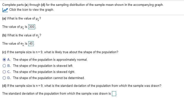 Complete parts (a) through (d) for the sampling distribution of the sample mean shown in the accompanying graph.
Click the icon to view the graph.
(a) What is the value of u;?
The value of u; is 300
(b) What is the value of o;?
The value of o; is 40
(c) If the sample size is n= 9, what is likely true about the shape of the population?
O A. The shape of the population is approximately normal.
O B. The shape of the population is skewed left.
OC. The shape of the population is skewed right.
O D. The shape of the population cannot be determined.
(d) If the sample size is n= 9, what is the standard deviation of the population from which the sample was drawn?
The standard deviation of the population from which the sample was drawn is
