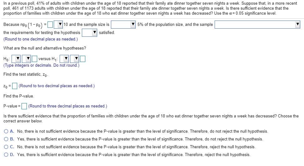 In a previous poll, 41% of adults with children under the age of 18 reported that their family ate dinner together seven nights a week. Suppose that, in a more recent
poll, 461 of 1173 adults with children under the age of 18 reported that their family ate dinner together seven nights a week. Is there sufficient evidence that the
proportion of families with children under the age of 18 who eat dinner together seven nights a week has decreased? Use the a = 0.05 significance level.
Because npo (1-Po) = 10 and the sample size is
V 5% of the population size, and the sample
the requirements for testing the hypothesis
satisfied.
(Round to one decimal place as needed.)
What are the null and alternative hypotheses?
V versus H,
Но
(Type integers or decimals. Do not round.)
Find the test statistic, zo-
Zn = (Round to two decimal places as needed.)
Find the P-value.
P-value =
(Round to three decimal places as needed.)
Is there sufficient evidence that the proportion of families with children under the age of 18 who eat dinner together seven nights a week has decreased? Choose the
correct answer below.
O A. No, there is not sufficient evidence because the P-value is greater than the level of significance. Therefore, do not reject the null hypothesis.
O B. Yes, there is sufficient evidence because the P-value is greater than the level of significance. Therefore, do not reject the null hypothesis.
O C. No, there is not sufficient evidence because the P-value is greater than the level of significance. Therefore, reject the null hypothesis.
O D. Yes, there is sufficient evidence because the P-value is greater than the level of significance. Therefore, reject the null hypothesis.
