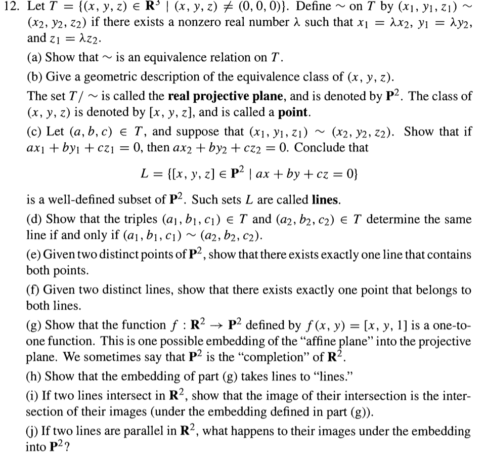 {(х, у, г) € R$I(x, у, 2) # (0, 0, 0)}. Define
~ on T by (x], У1, Z1)
Ax2, y1 = Ay2,
12. Let T
(x2, y2, z2) if there exists a nonzero real number A such that x1 =
and z1 = Az2.
(a) Show that ~
is an equivalence relation on T.
(b) Give a geometric description of the equivalence class of (x, y, z).
The set T/
(x, y, z) is denoted by [x, y, z], and is called a point.
~ is called the real projective plane, and is denoted by P2. The class of
(c) Let (a, b, c) € T, and suppose that (x1, y1, Z1)
axi + byi + czi = 0, then ax2 + by2 + cz2 = 0. Conclude that
(x2, y2, z2). Show that if
L%3D ([x, у, z] € P|аx + by + cz %3D
0}
is a well-defined subset of P2. Such sets L are called lines.
(d) Show that the triples (a1, b1, c1) e T and (a2, b2, c2) E T determine the same
line if and only if (a1, b1, c1) ~ (a2, b2, c2).
(e) Given two distinct points of P?, show that there exists exactly one line that contains
both points.
(f) Given two distinct lines, show that there exists exactly one point that belongs to
both lines.
(g) Show that the function f : R2 → P² defined by f (x, y) = [x, y, 1] is a one-to-
one function. This is one possible embedding of the “affine plane" into the projective
plane. We sometimes say that P2 is the "completion" of R?.
(h) Show that the embedding of part (g) takes lines to "lines."
(i) If two lines intersect in R2, show that the image of their intersection is the inter-
section of their images (under the embedding defined in part (g)).
(j) If two lines are parallel in R², what happens to their images under the embedding
into P2?
