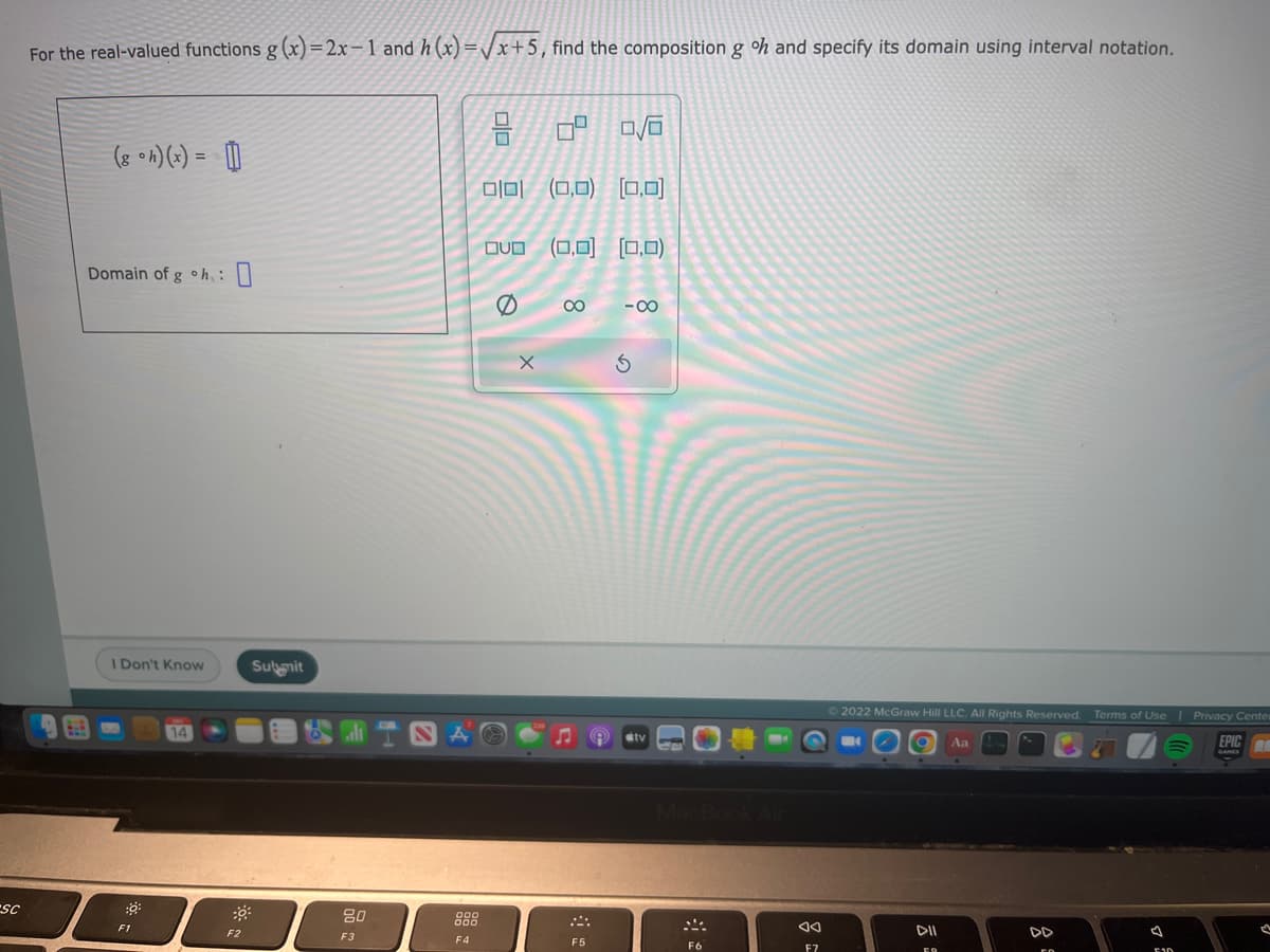 SC
For the real-valued functions g(x)=2x-1 and h(x)=√x+5, find the composition g oh and specify its domain using interval notation.
(8 oh)(x) = []
Domain of g oh:
I Don't Know
:0:
14
F2
Submit
80
F3
F4
010
=
010 (0,0) [0,0]
OVO
5 8 8 8
X
U
(0,0) (0,0)
F5
-8
S
F6
এব
F7
2022 McGraw Hill LLC. All Rights Reserved. Terms of Use | Privacy Center
EPIC
DII
FO
Aa
DD
75