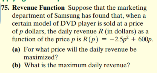 75. Revenue Function Suppose that the marketing
department of Samsung has found that, when a
certain model of DVD player is sold at a price
of p dollars, the daily revenue R (in dollars) as a
function of the price p is R (p) = -2.5p² + 600p.
(a) For what price will the daily revenue be
maximized?
(b) What is the maximum daily revenue?