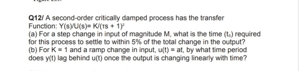 Q12/ A second-order critically damped process has the transfer
Function: Y(s)/U(s)= K/(Ts + 1)²
(a) For a step change in input of magnitude M, what is the time (ts) required
for this process to settle to within 5% of the total change in the output?
(b) For K = 1 and a ramp change in input, u(t) = at, by what time period
does y(t) lag behind u(t) once the output is changing linearly with time?
