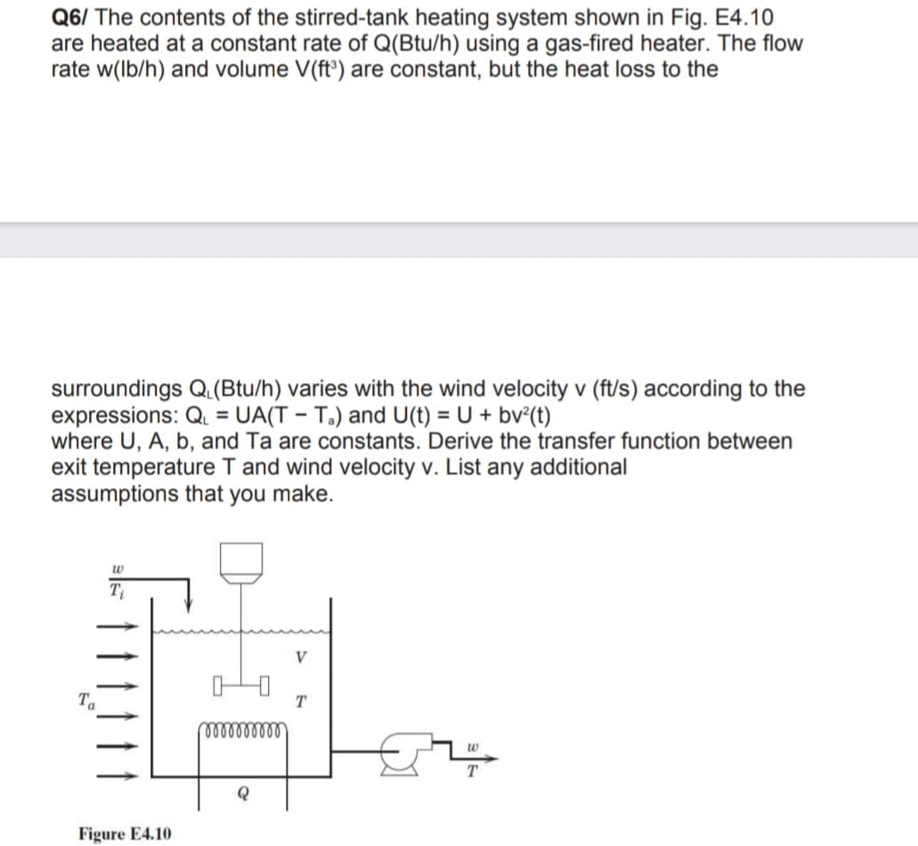 Q6/ The contents of the stirred-tank heating system shown in Fig. E4.10
are heated at a constant rate of Q(Btu/h) using a gas-fired heater. The flow
rate w(lb/h) and volume V(ft³) are constant, but the heat loss to the
surroundings Q(Btu/h) varies with the wind velocity v (ft/s) according to the
expressions: Q. = UA(T – T.) and U(t) = U + bv°(t)
where U, A, b, and Ta are constants. Derive the transfer function between
exit temperature T and wind velocity v. List any additional
assumptions that you make.
%3D
w
V
Ta
T
ellllld
w
Q
Figure E4.10
