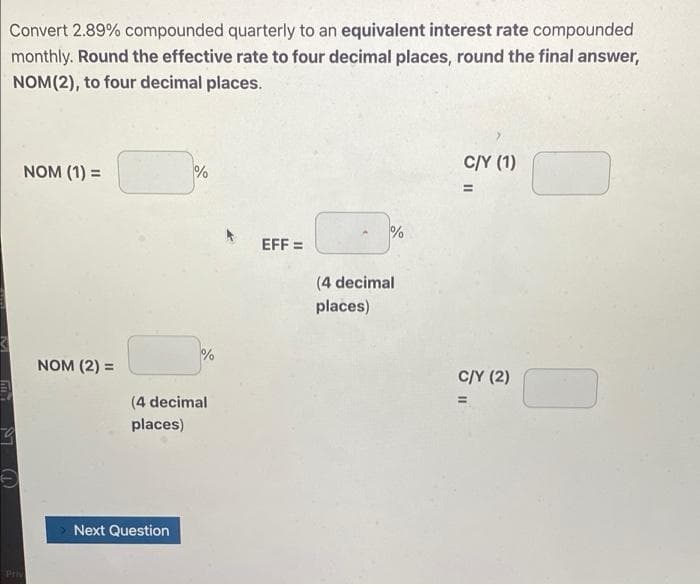 Convert 2.89% compounded quarterly to an equivalent interest rate compounded
monthly. Round the effective rate to four decimal places, round the final answer,
NOM(2), to four decimal places.
C/Y (1)
NOM (1) =
EFF =
(4 decimal
places)
%
NOM (2) =
C/Y (2)
(4 decimal
places)
Next Question
Pri
