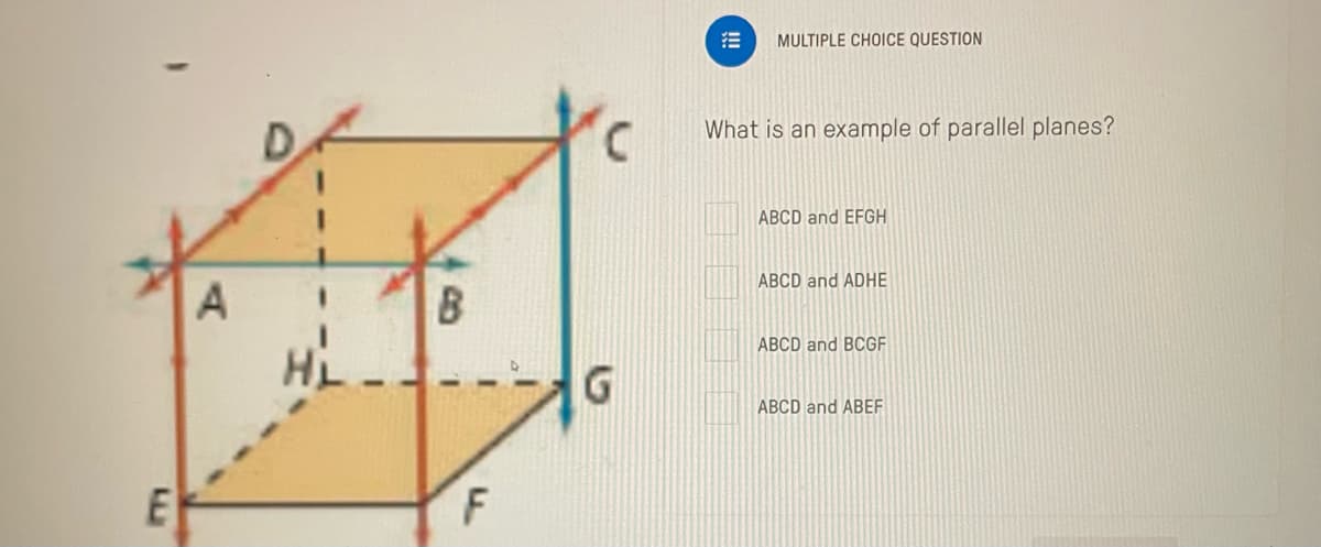 E
A
B
F
G
MULTIPLE CHOICE QUESTION
What is an example of parallel planes?
ABCD and EFGH
ABCD and ADHE
ABCD and BCGF
ABCD and ABEF