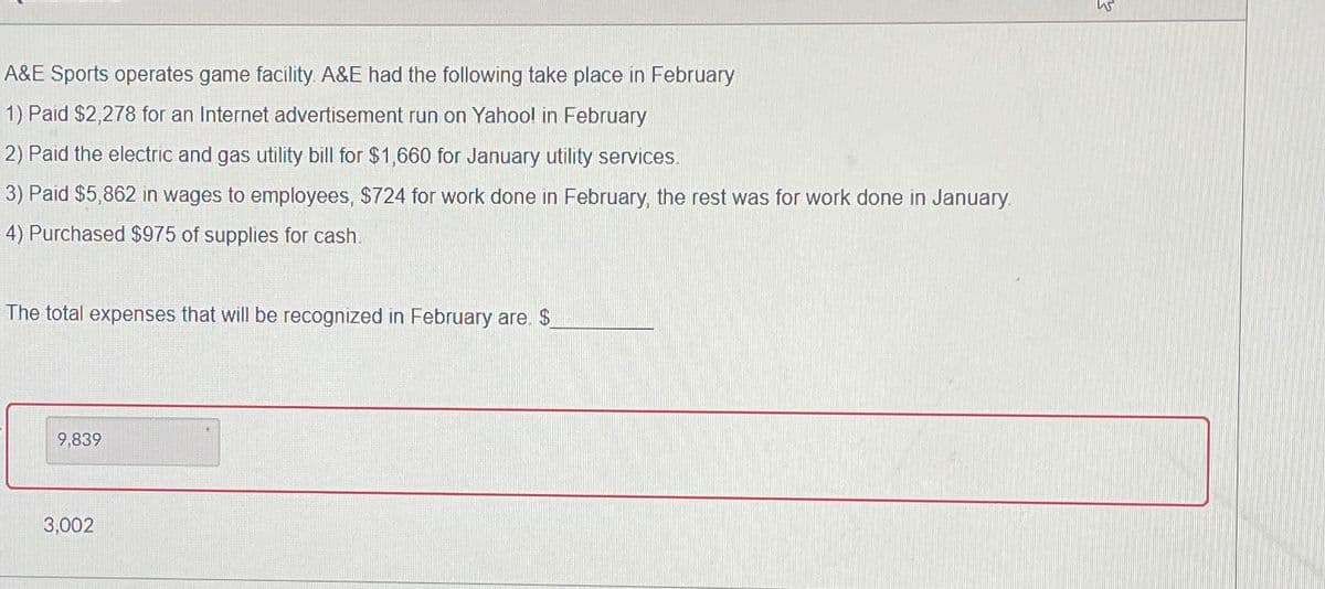 A&E Sports operates game facility. A&E had the following take place in February
1) Paid $2,278 for an Internet advertisement run on Yahool in February
2) Paid the electric and gas utility bill for $1,660 for January utility services.
3) Paid $5,862 in wages to employees, $724 for work done in February, the rest was for work done in January.
4) Purchased $975 of supplies for cash.
The total expenses that will be recognized in February are. $
9,839
3,002
W