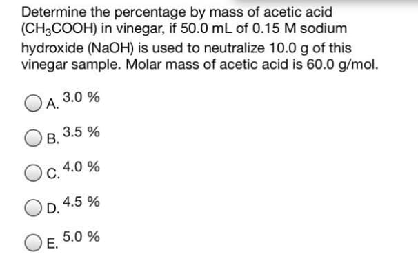 Determine the percentage by mass of acetic acid
(CH3COOH) in vinegar, if 50.0 mL of 0.15 M sodium
hydroxide (NaOH) is used to neutralize 10.0 g
vinegar sample. Molar mass of acetic acid is 60.0 g/mol.
this
3.0 %
А.
3.5 %
В.
4.0 %
С.
4.5 %
D.
5.0 %
Е.
