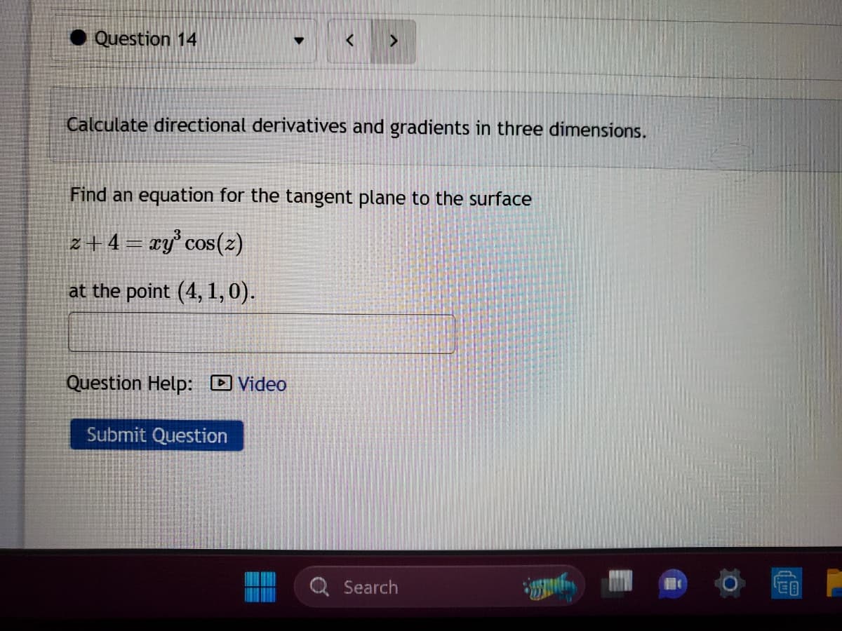 Question 14
Calculate directional derivatives and gradients in three dimensions.
Find an equation for the tangent plane to the surface
z +4 = xy³ cos(z)
at the point (4, 1, 0).
Question Help: Video
>
Submit Question
==
EE
Search