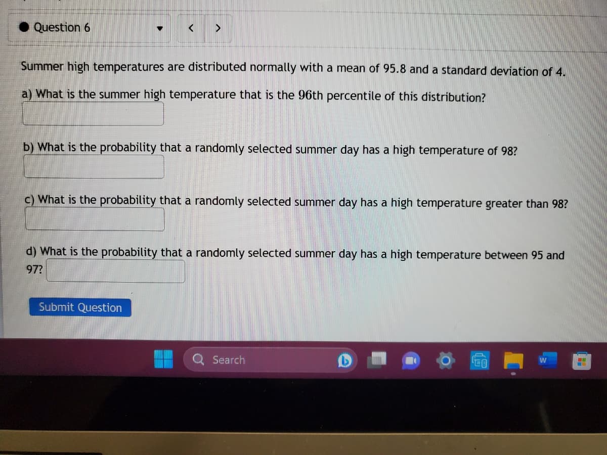 Question 6
♥
< >
Summer high temperatures are distributed normally with a mean of 95.8 and a standard deviation of 4.
a) What is the summer high temperature that is the 96th percentile of this distribution?
b) What is the probability that a randomly selected summer day has a high temperature of 98?
c) What is the probability that a randomly selected summer day has a high temperature greater than 98?
Submit Question
d) What is the probability that a randomly selected summer day has a high temperature between 95 and
97?
Search