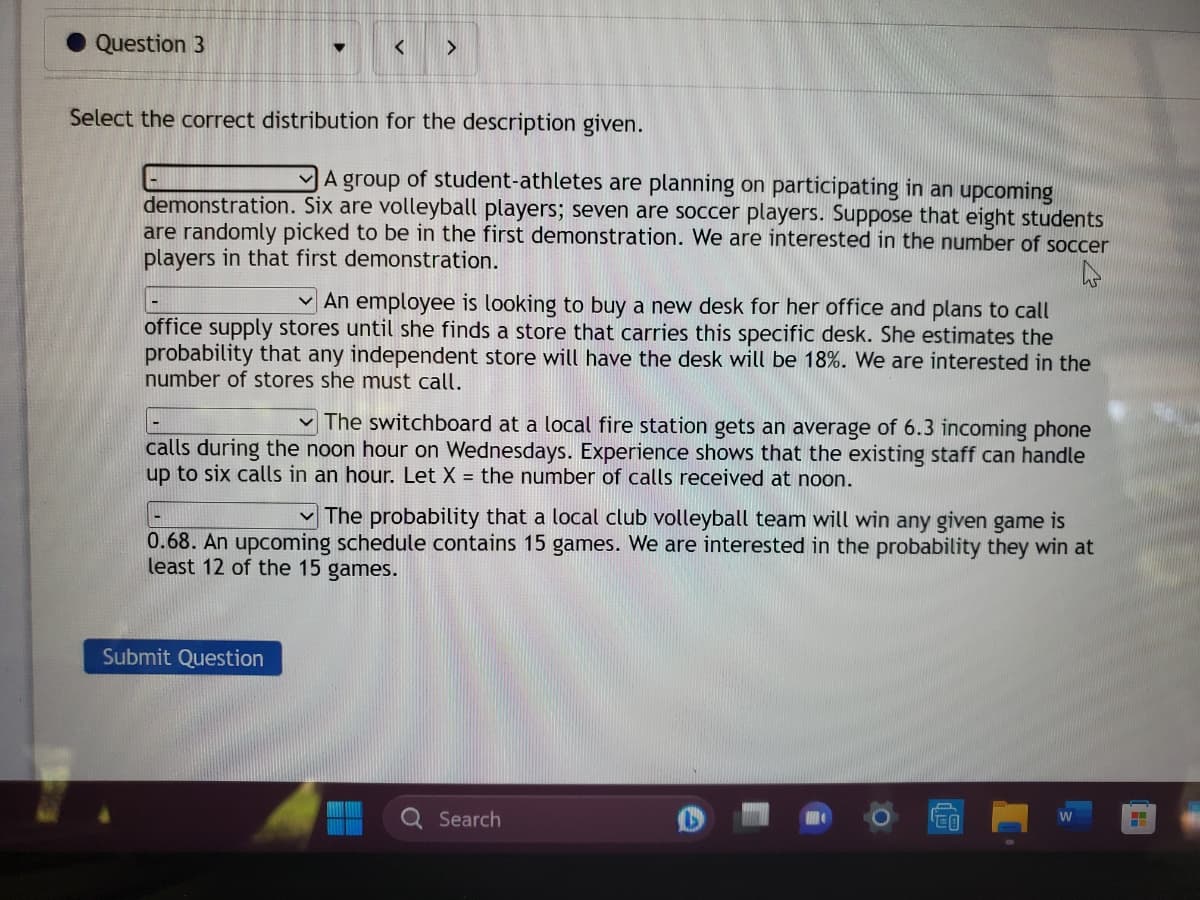 Question 3
▼
< >
Select the correct distribution for the description given.
A group of student-athletes are planning on participating in an upcoming
demonstration. Six are volleyball players; seven are soccer players. Suppose that eight students
are randomly picked to be in the first demonstration. We are interested in the number of soccer
players in that first demonstration.
An employee is looking to buy a new desk for her office and plans to call
office supply stores until she finds a store that carries this specific desk. She estimates the
probability that any independent store will have the desk will be 18%. We are interested in the
number of stores she must call.
The switchboard at a local fire station gets an average of 6.3 incoming phone
calls during the noon hour on Wednesdays. Experience shows that the existing staff can handle
up to six calls in an hour. Let X = the number of calls received at noon.
Submit Question
The probability that a local club volleyball team will win any given game is
0.68. An upcoming schedule contains 15 games. We are interested in the probability they win at
least 12 of the 15 games.
Search
EA
H