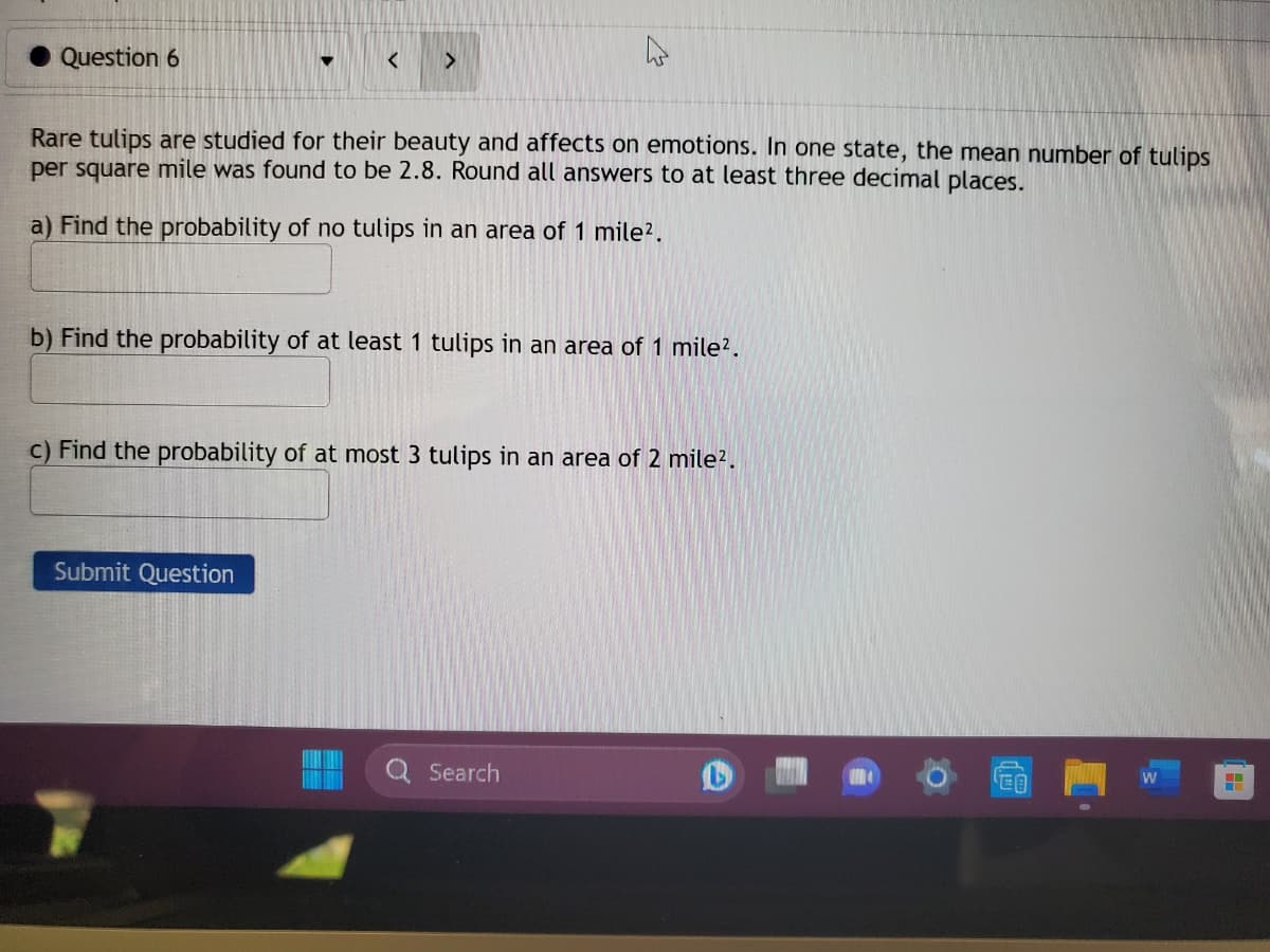 Question 6
<
Rare tulips are studied for their beauty and affects on emotions. In one state, the mean number of tulips
per square mile was found to be 2.8. Round all answers to at least three decimal places.
a) Find the probability of no tulips in an area of 1 mile².
b) Find the probability of at least 1 tulips in an area of 1 mile².
c) Find the probability of at most 3 tulips in an area of 2 mile².
Submit Question
Search
W
WE