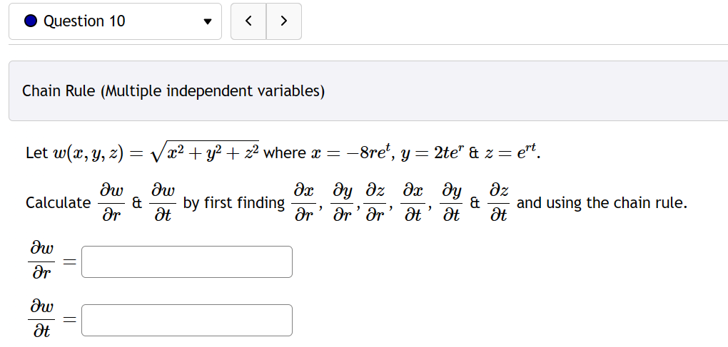 Question 10
Chain Rule (Multiple independent variables)
Calculate
Let w(x, y, z) = √x2 + y² + z2 where x = -8ret, y = 2te' & z = ert.
Әх ду
дх ду дz
др' др' др
"
Ət Ət
дw
Ər
дw
Ət
дw
Ər
(
&
>
дw
Ət
by first finding
Az
& and using the chain rule.
Ət