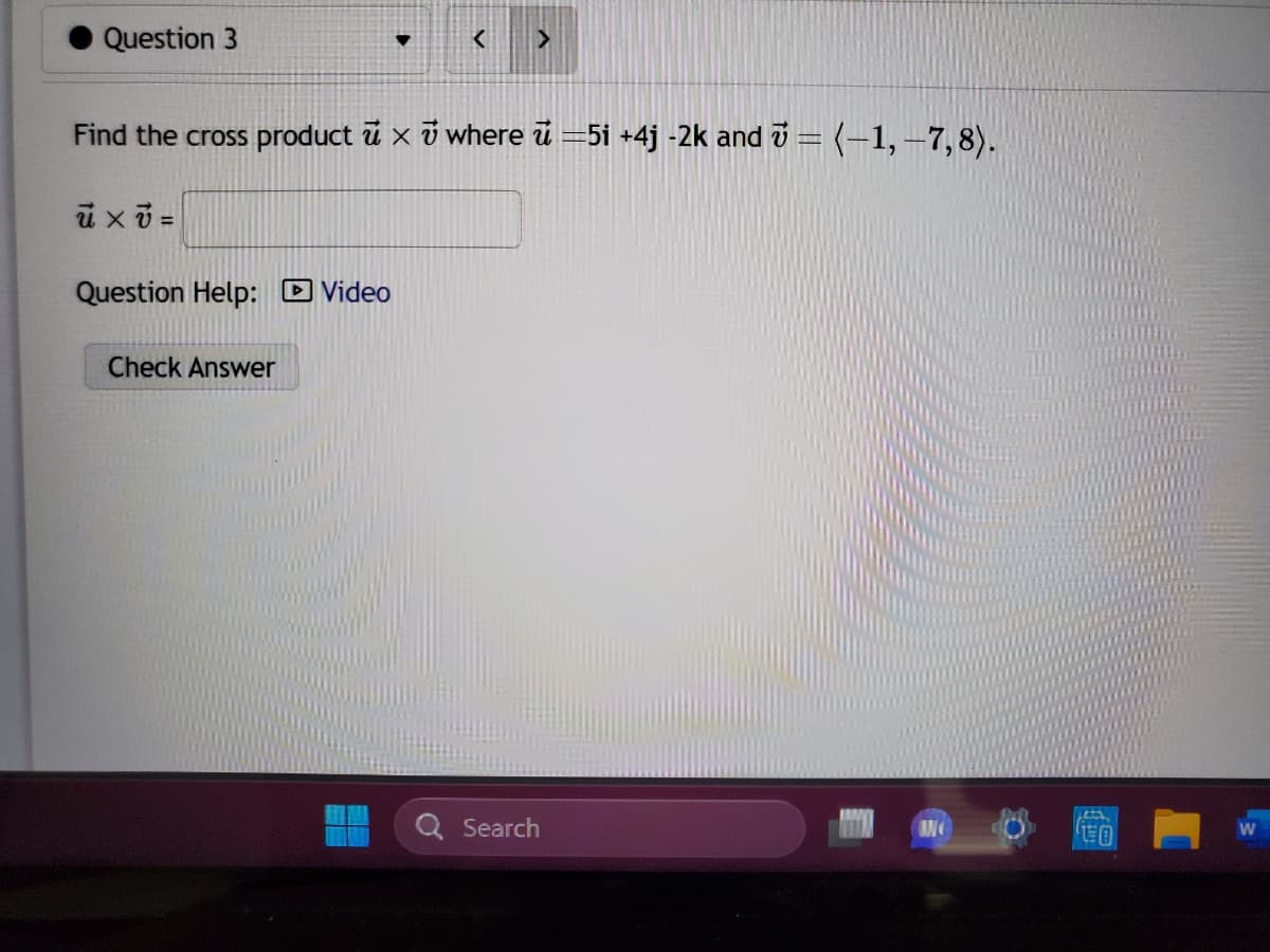 Question 3
u xv=
Find the cross product x where =5i +4j -2k and ₹ = (-1, -7,8).
Question Help: Video
▼
Check Answer
< >
Search
CO
W