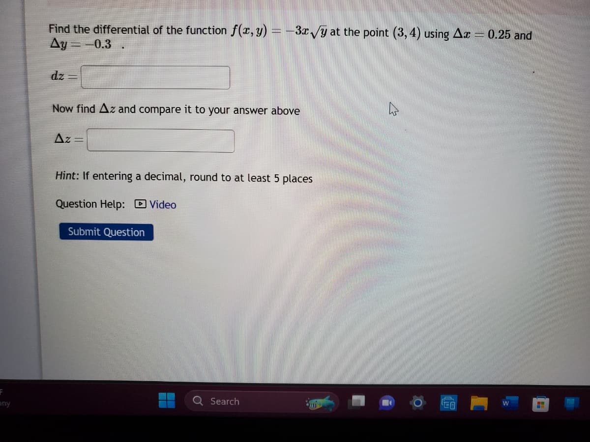 F
ny
Find the differential of the function f (x, y) = -3x√y at the point (3, 4) using Ax
Ay=-0.3.
dz=
Now find Az and compare it to your answer above
Az =
Hint: If entering a decimal, round to at least 5 places
Question Help: Video
Submit Question
Q Search
EA
-0.25 and
W
H