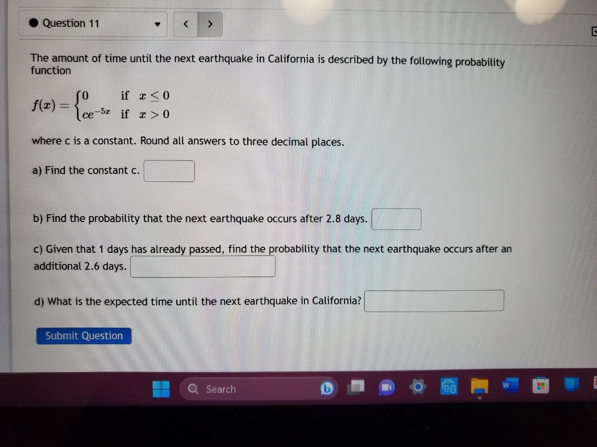 Question 11
The amount of time until the next earthquake in California is described by the following probability
function
f(x) = {e-
▼
if x < 0
ce-5 if x>0
where c is a constant. Round all answers to three decimal places.
a) Find the constant c.
<
b) Find the probability that the next earthquake occurs after 2.8 days.
c) Given that 1 days has already passed, find the probability that the next earthquake occurs after an
additional 2.6 days.
Submit Question
d) What is the expected time until the next earthquake in California?
Q Search
C
H