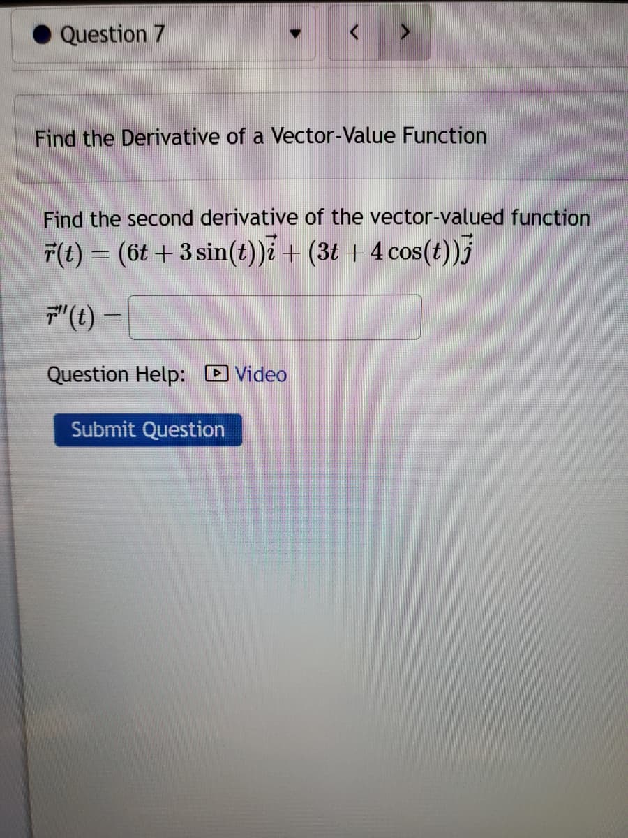 Question 7
♥
Find the Derivative of a Vector-Value Function
Find the second derivative of the vector-valued function
F(t) = (6t+3 sin(t))i + (3t+ 4 cos(t))j
7"(t) =
Question Help: Video
Submit Question