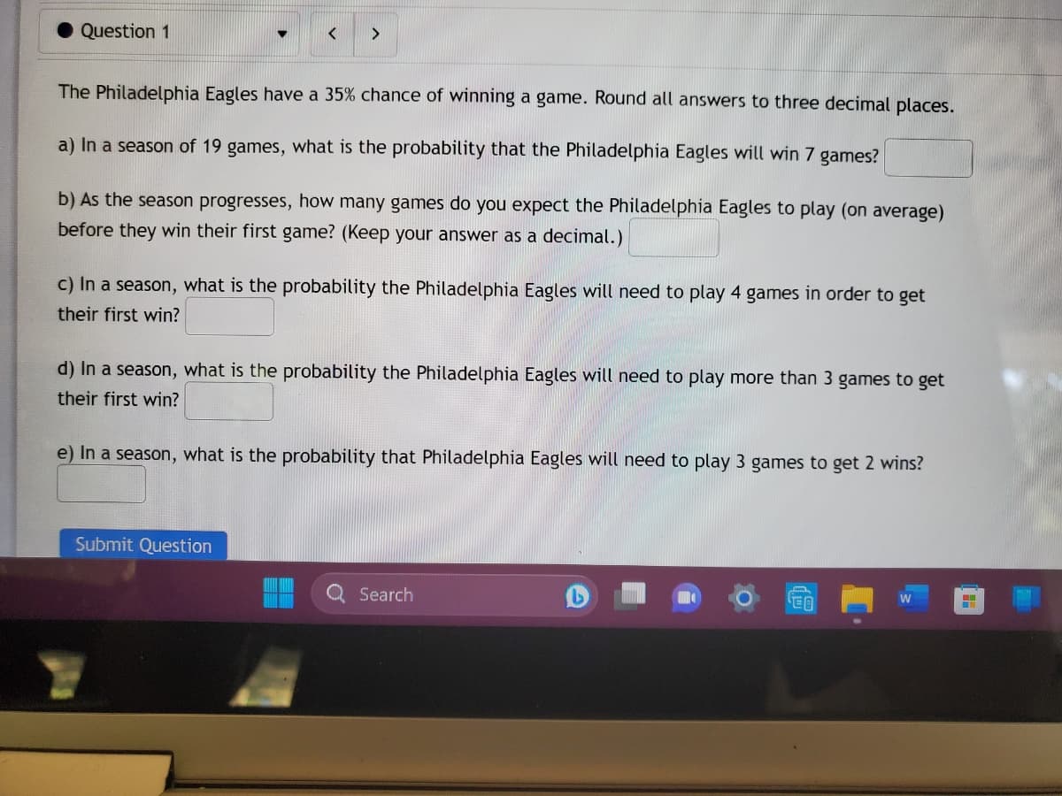 Question 1
The Philadelphia Eagles have a 35% chance of winning a game. Round all answers to three decimal places.
a) In a season of 19 games, what is the probability that the Philadelphia Eagles will win 7 games?
b) As the season progresses, how many games do you expect the Philadelphia Eagles to play (on average)
before they win their first game? (Keep your answer as a decimal.)
c) In a season, what is the probability the Philadelphia Eagles will need to play 4 games in order to get
their first win?
d) In a season, what is the probability the Philadelphia Eagles will need to play more than 3 games to get
their first win?
e) In a season, what is the probability that Philadelphia Eagles will need to play 3 games to get 2 wins?
Submit Question
Search
EO
H