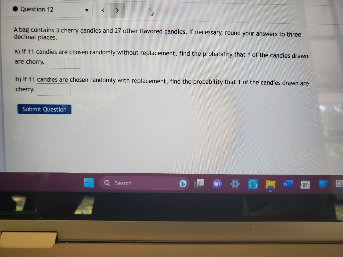 Question 12
<
A bag contains 3 cherry candies and 27 other flavored candies. If necessary, round your answers to three
decimal places.
a) If 11 candies are chosen randomly without replacement, find the probability that 1 of the candies drawn
are cherry.
b) If 11 candies are chosen randomly with replacement, find the probability that 1 of the candies drawn are
cherry.
Submit Question
Q Search
D